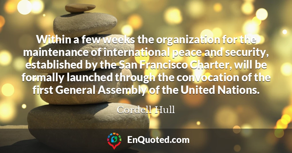 Within a few weeks the organization for the maintenance of international peace and security, established by the San Francisco Charter, will be formally launched through the convocation of the first General Assembly of the United Nations.