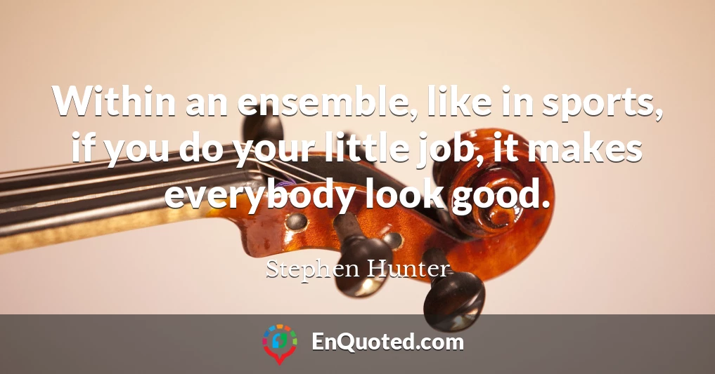 Within an ensemble, like in sports, if you do your little job, it makes everybody look good.
