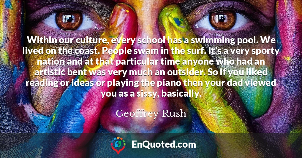 Within our culture, every school has a swimming pool. We lived on the coast. People swam in the surf. It's a very sporty nation and at that particular time anyone who had an artistic bent was very much an outsider. So if you liked reading or ideas or playing the piano then your dad viewed you as a sissy, basically.