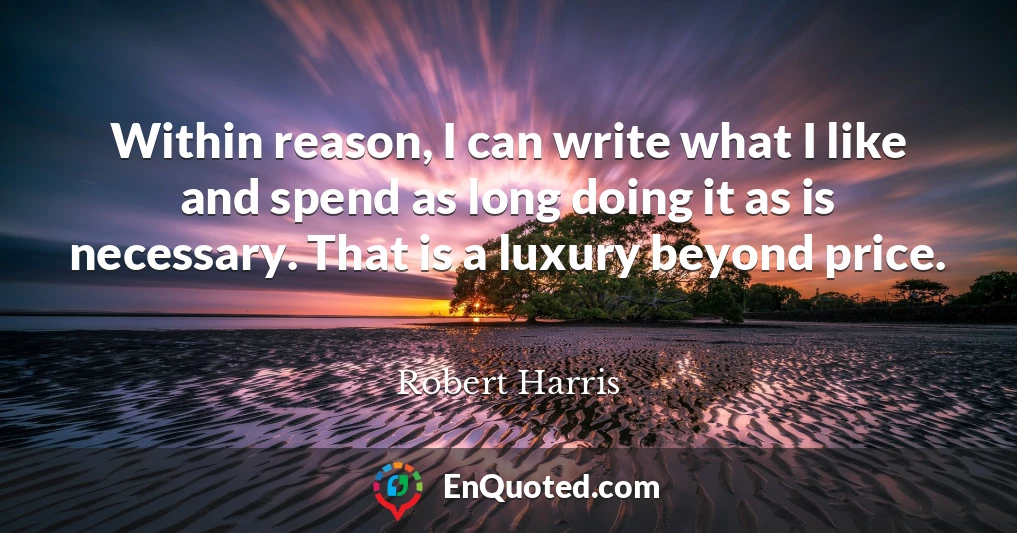 Within reason, I can write what I like and spend as long doing it as is necessary. That is a luxury beyond price.