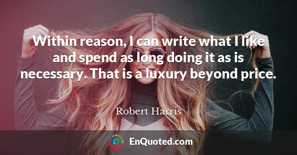 Within reason, I can write what I like and spend as long doing it as is necessary. That is a luxury beyond price.