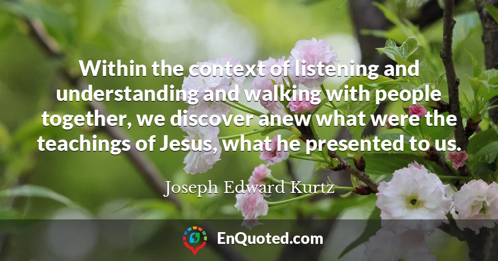 Within the context of listening and understanding and walking with people together, we discover anew what were the teachings of Jesus, what he presented to us.