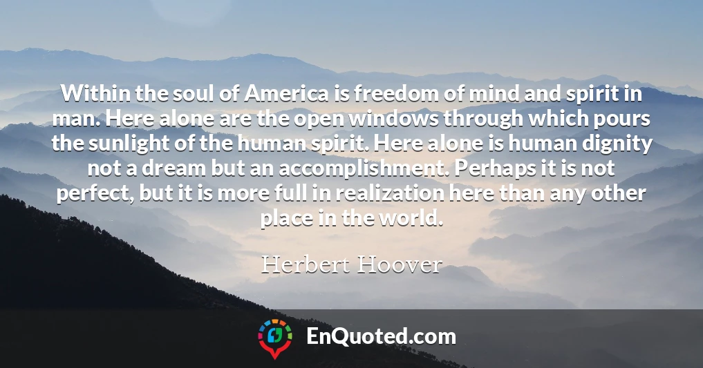 Within the soul of America is freedom of mind and spirit in man. Here alone are the open windows through which pours the sunlight of the human spirit. Here alone is human dignity not a dream but an accomplishment. Perhaps it is not perfect, but it is more full in realization here than any other place in the world.