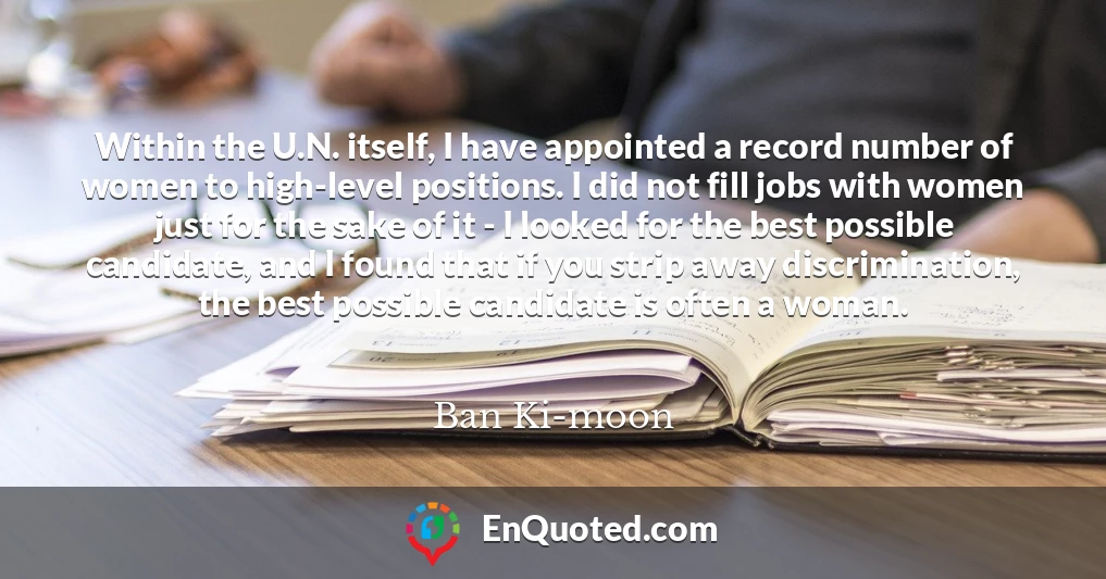 Within the U.N. itself, I have appointed a record number of women to high-level positions. I did not fill jobs with women just for the sake of it - I looked for the best possible candidate, and I found that if you strip away discrimination, the best possible candidate is often a woman.