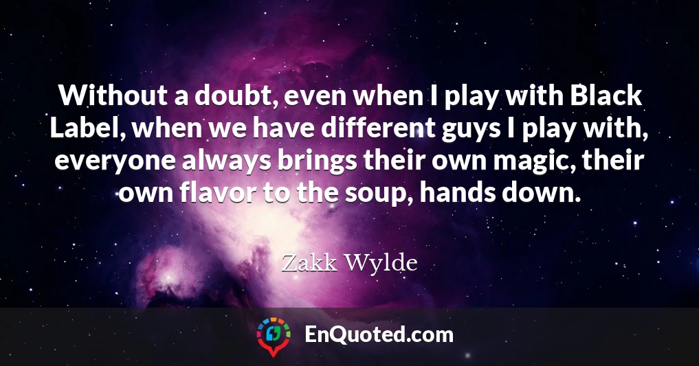 Without a doubt, even when I play with Black Label, when we have different guys I play with, everyone always brings their own magic, their own flavor to the soup, hands down.