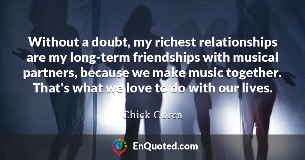 Without a doubt, my richest relationships are my long-term friendships with musical partners, because we make music together. That's what we love to do with our lives.
