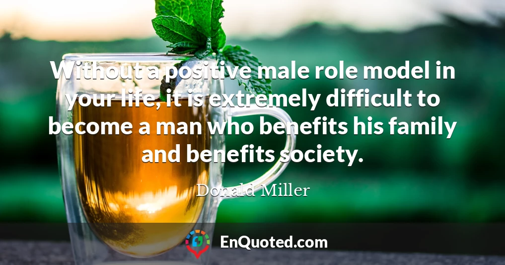 Without a positive male role model in your life, it is extremely difficult to become a man who benefits his family and benefits society.