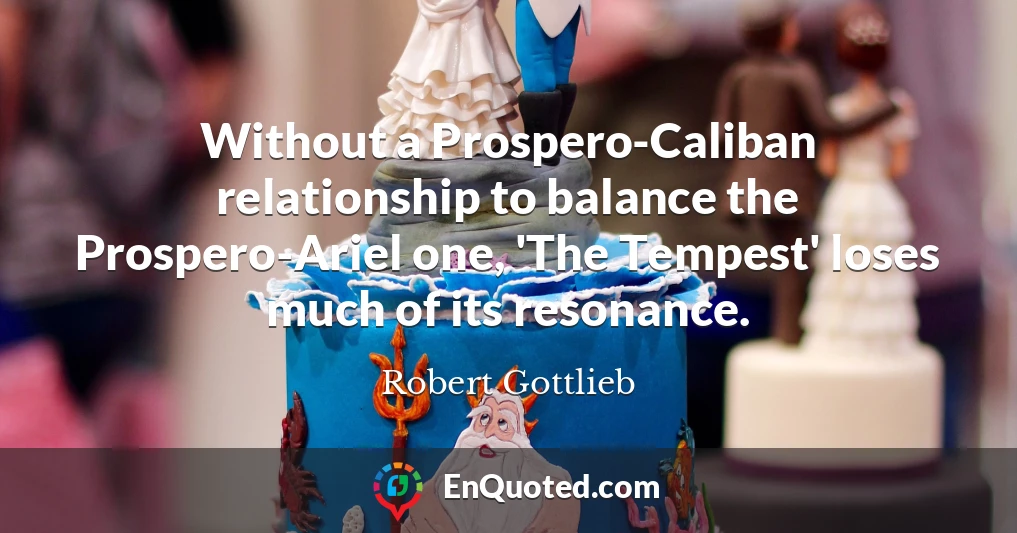 Without a Prospero-Caliban relationship to balance the Prospero-Ariel one, 'The Tempest' loses much of its resonance.