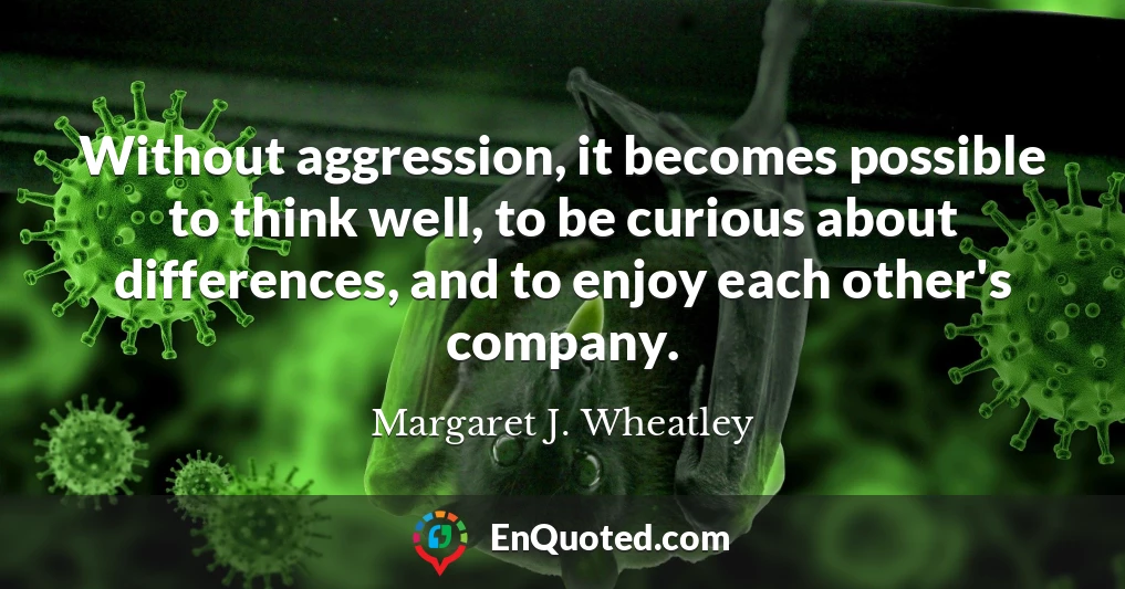 Without aggression, it becomes possible to think well, to be curious about differences, and to enjoy each other's company.