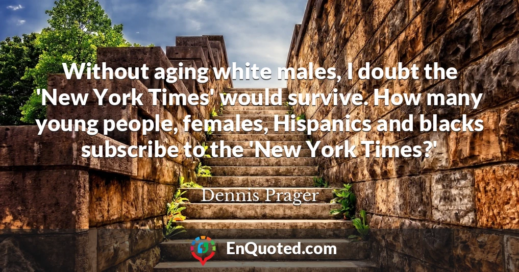 Without aging white males, I doubt the 'New York Times' would survive. How many young people, females, Hispanics and blacks subscribe to the 'New York Times?'