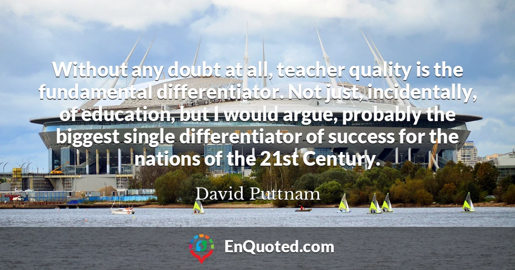 Without any doubt at all, teacher quality is the fundamental differentiator. Not just, incidentally, of education, but I would argue, probably the biggest single differentiator of success for the nations of the 21st Century.