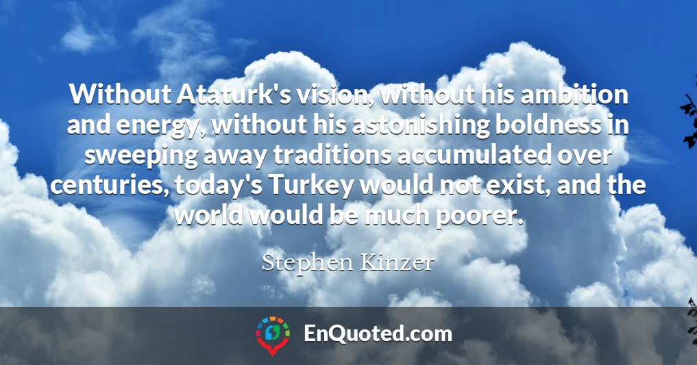 Without Ataturk's vision, without his ambition and energy, without his astonishing boldness in sweeping away traditions accumulated over centuries, today's Turkey would not exist, and the world would be much poorer.