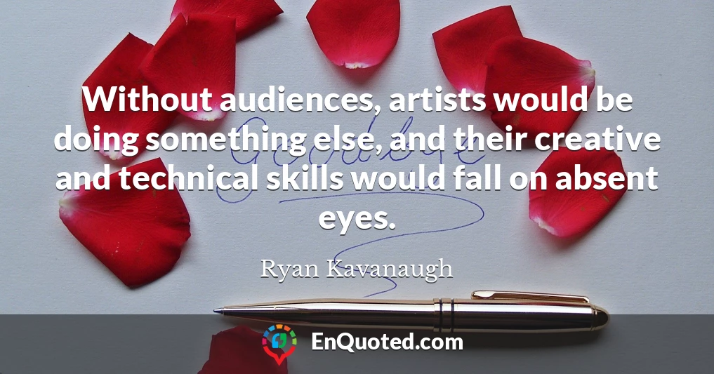 Without audiences, artists would be doing something else, and their creative and technical skills would fall on absent eyes.