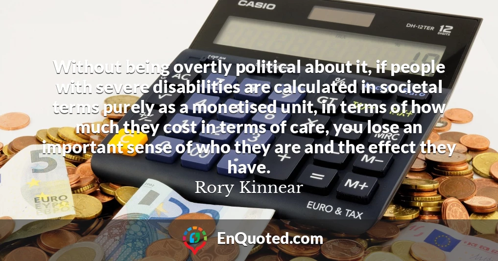 Without being overtly political about it, if people with severe disabilities are calculated in societal terms purely as a monetised unit, in terms of how much they cost in terms of care, you lose an important sense of who they are and the effect they have.