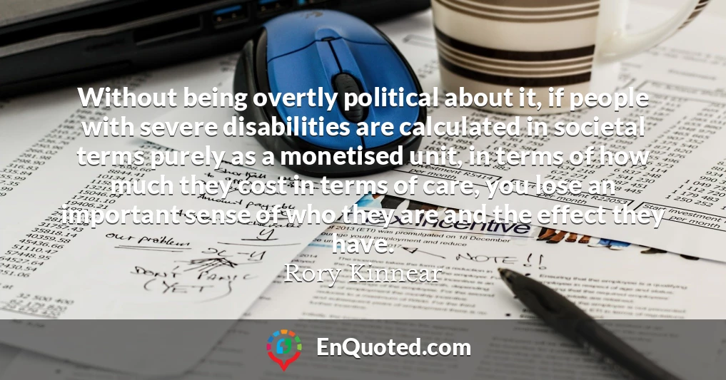 Without being overtly political about it, if people with severe disabilities are calculated in societal terms purely as a monetised unit, in terms of how much they cost in terms of care, you lose an important sense of who they are and the effect they have.