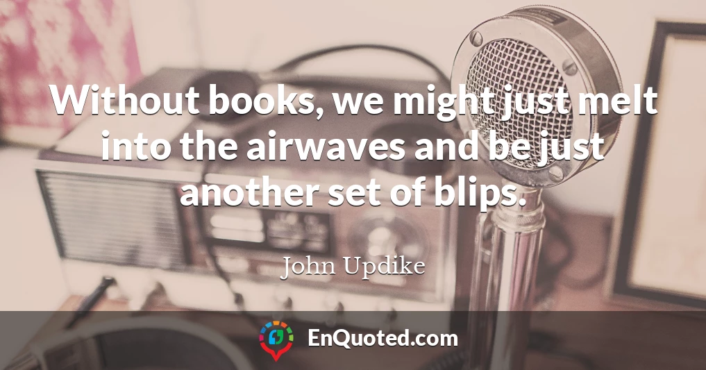 Without books, we might just melt into the airwaves and be just another set of blips.