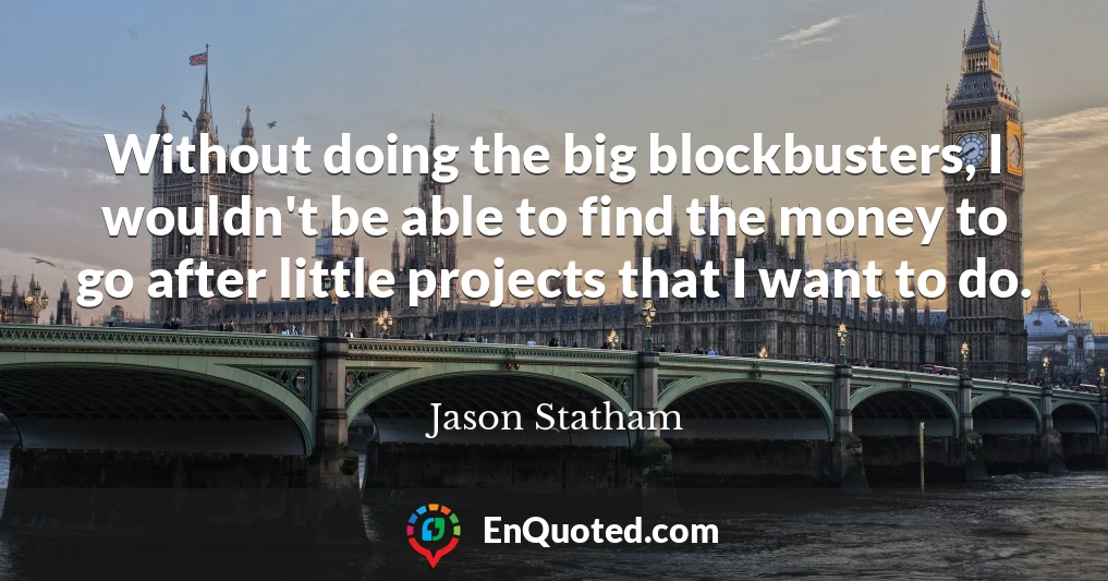 Without doing the big blockbusters, I wouldn't be able to find the money to go after little projects that I want to do.