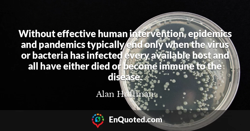 Without effective human intervention, epidemics and pandemics typically end only when the virus or bacteria has infected every available host and all have either died or become immune to the disease.