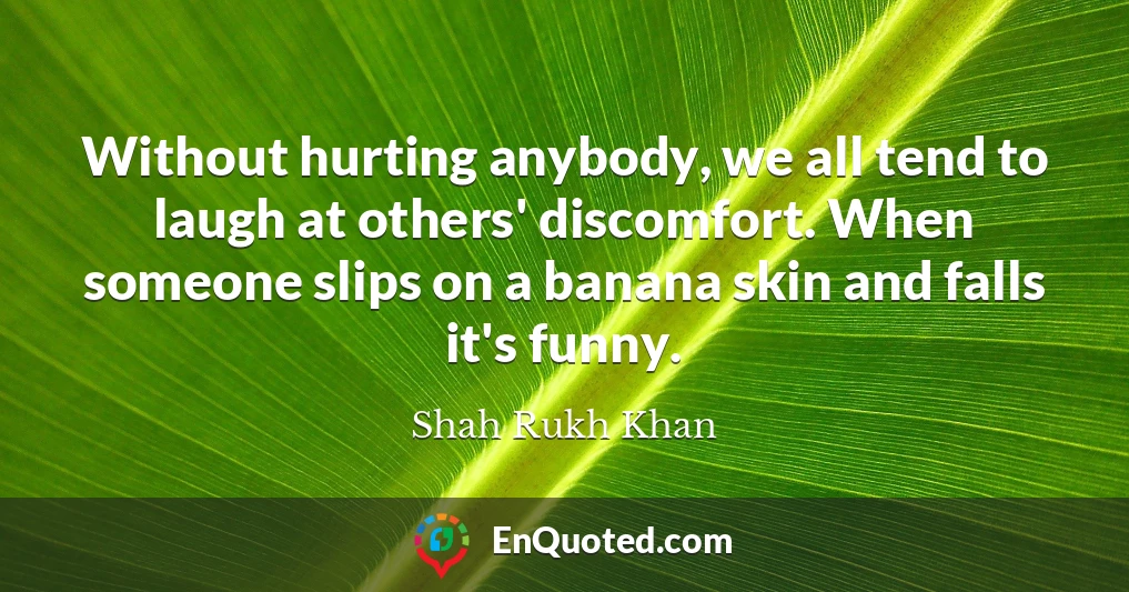 Without hurting anybody, we all tend to laugh at others' discomfort. When someone slips on a banana skin and falls it's funny.