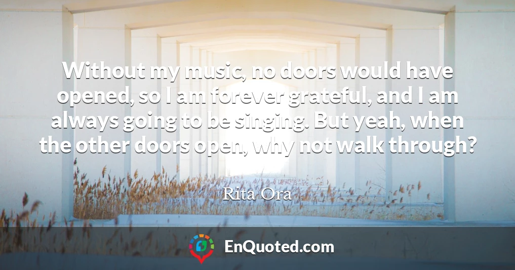 Without my music, no doors would have opened, so I am forever grateful, and I am always going to be singing. But yeah, when the other doors open, why not walk through?