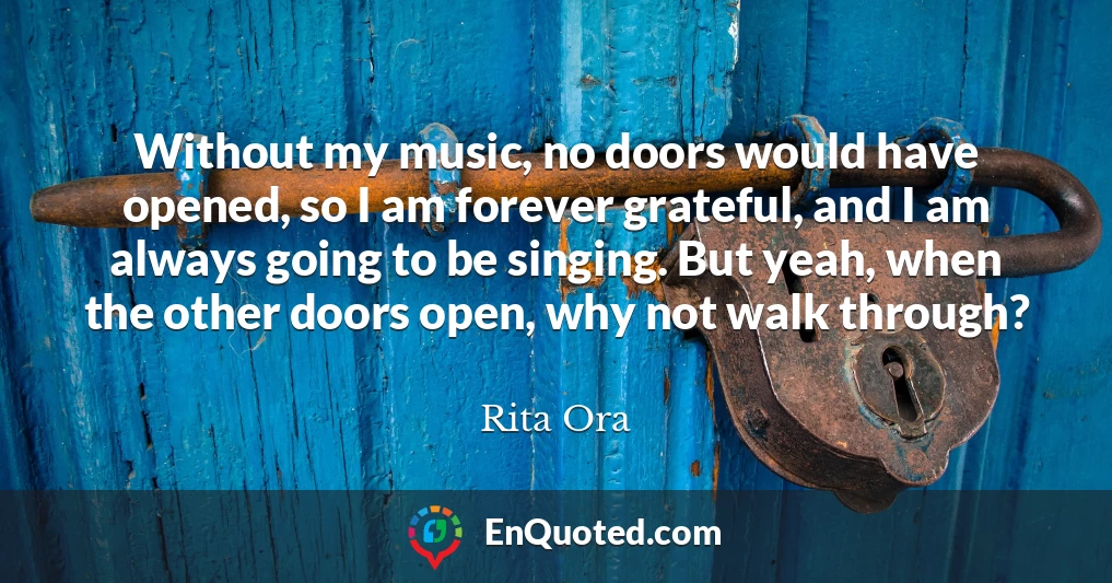 Without my music, no doors would have opened, so I am forever grateful, and I am always going to be singing. But yeah, when the other doors open, why not walk through?