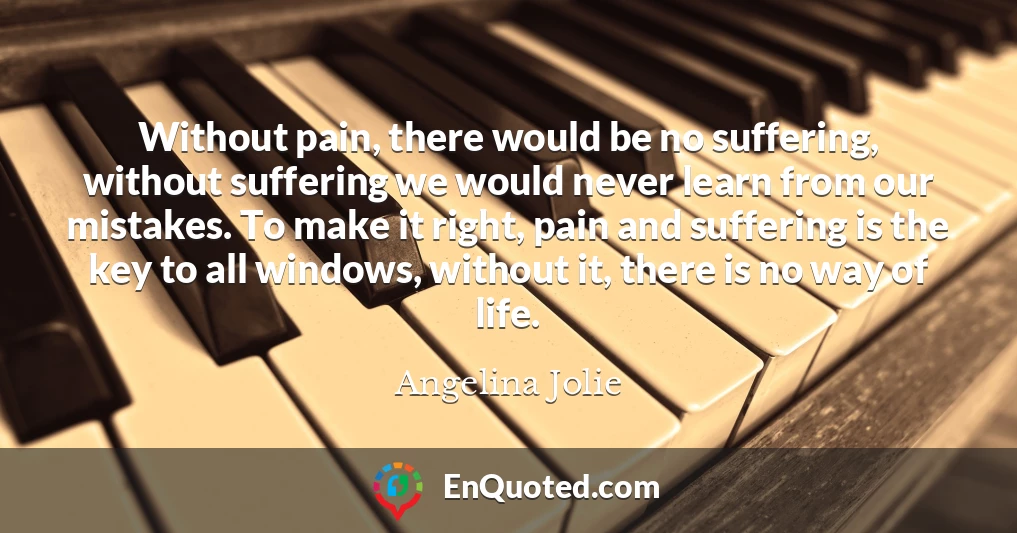 Without pain, there would be no suffering, without suffering we would never learn from our mistakes. To make it right, pain and suffering is the key to all windows, without it, there is no way of life.