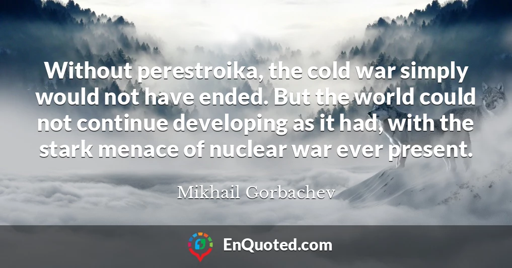 Without perestroika, the cold war simply would not have ended. But the world could not continue developing as it had, with the stark menace of nuclear war ever present.