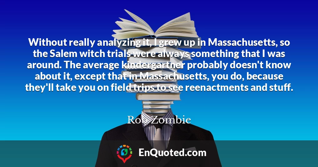 Without really analyzing it, I grew up in Massachusetts, so the Salem witch trials were always something that I was around. The average kindergartner probably doesn't know about it, except that in Massachusetts, you do, because they'll take you on field trips to see reenactments and stuff.