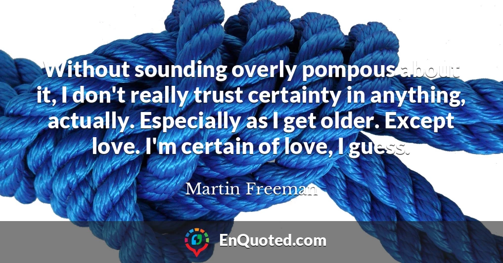 Without sounding overly pompous about it, I don't really trust certainty in anything, actually. Especially as I get older. Except love. I'm certain of love, I guess.
