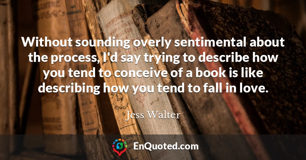 Without sounding overly sentimental about the process, I'd say trying to describe how you tend to conceive of a book is like describing how you tend to fall in love.