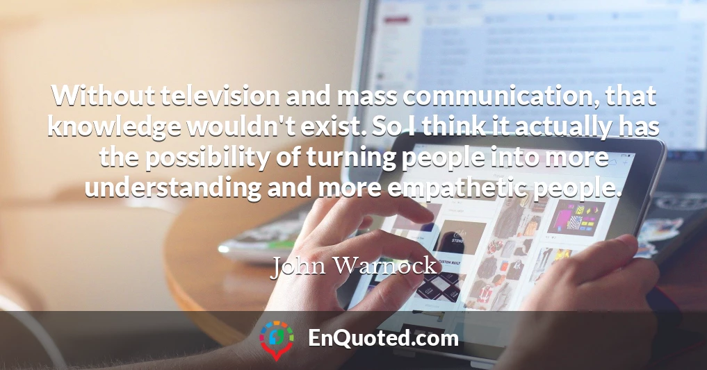 Without television and mass communication, that knowledge wouldn't exist. So I think it actually has the possibility of turning people into more understanding and more empathetic people.