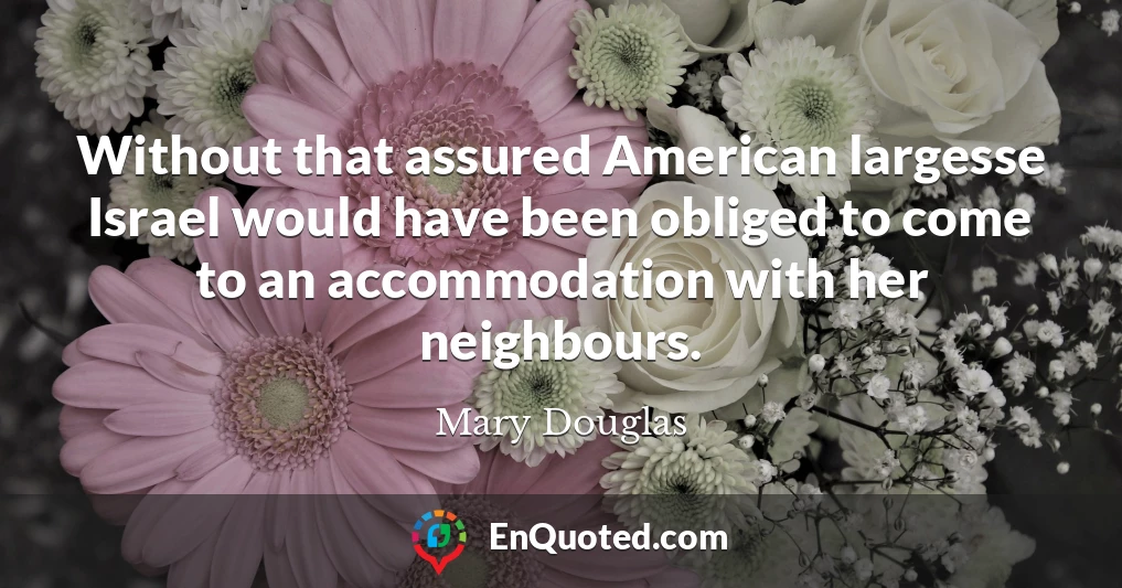 Without that assured American largesse Israel would have been obliged to come to an accommodation with her neighbours.