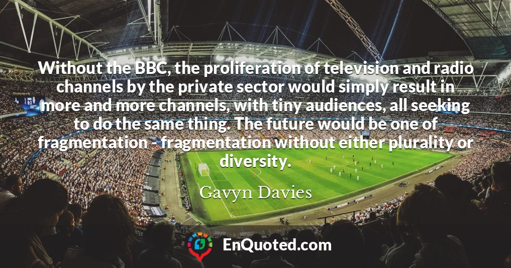 Without the BBC, the proliferation of television and radio channels by the private sector would simply result in more and more channels, with tiny audiences, all seeking to do the same thing. The future would be one of fragmentation - fragmentation without either plurality or diversity.