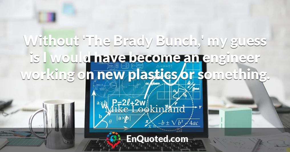 Without 'The Brady Bunch,' my guess is I would have become an engineer working on new plastics or something.