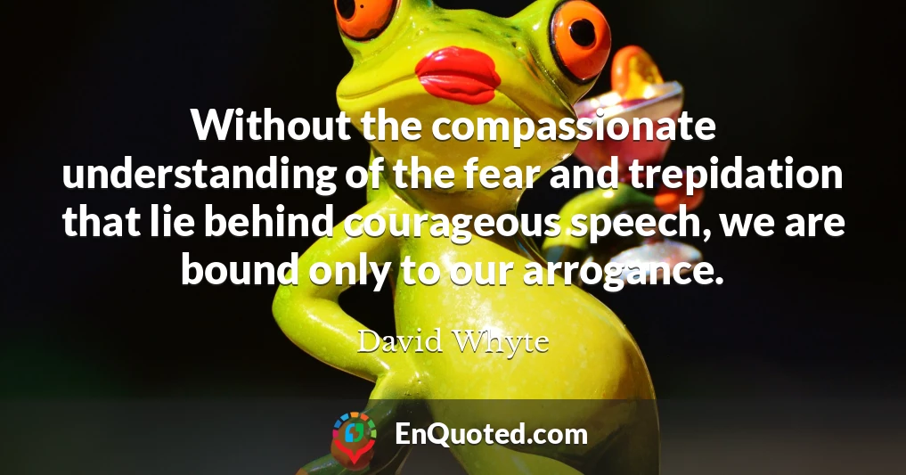 Without the compassionate understanding of the fear and trepidation that lie behind courageous speech, we are bound only to our arrogance.