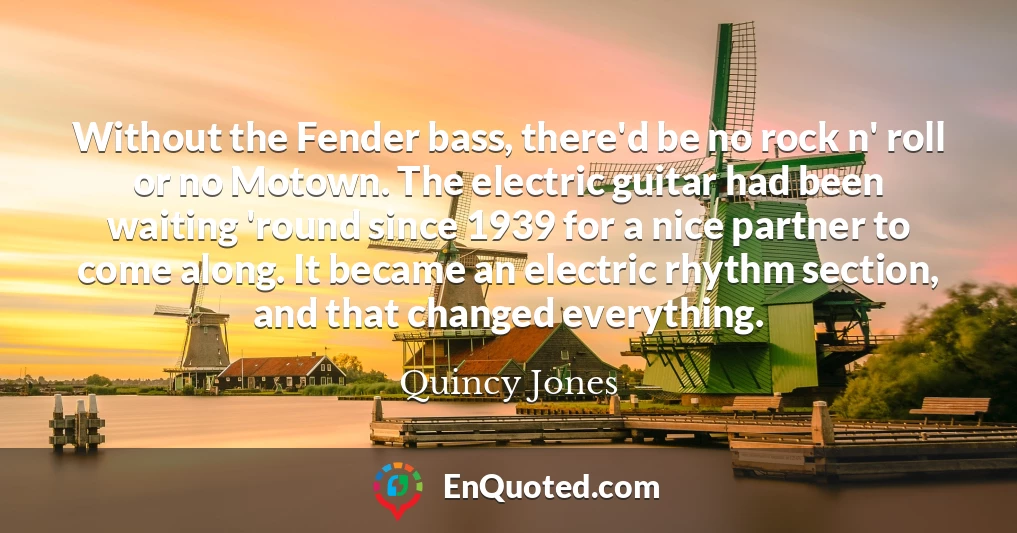Without the Fender bass, there'd be no rock n' roll or no Motown. The electric guitar had been waiting 'round since 1939 for a nice partner to come along. It became an electric rhythm section, and that changed everything.