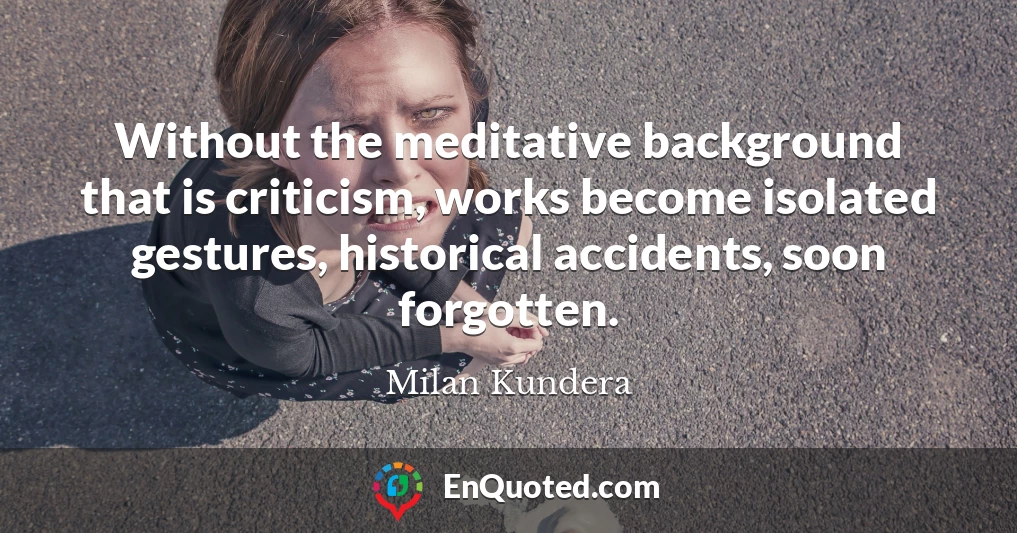 Without the meditative background that is criticism, works become isolated gestures, historical accidents, soon forgotten.