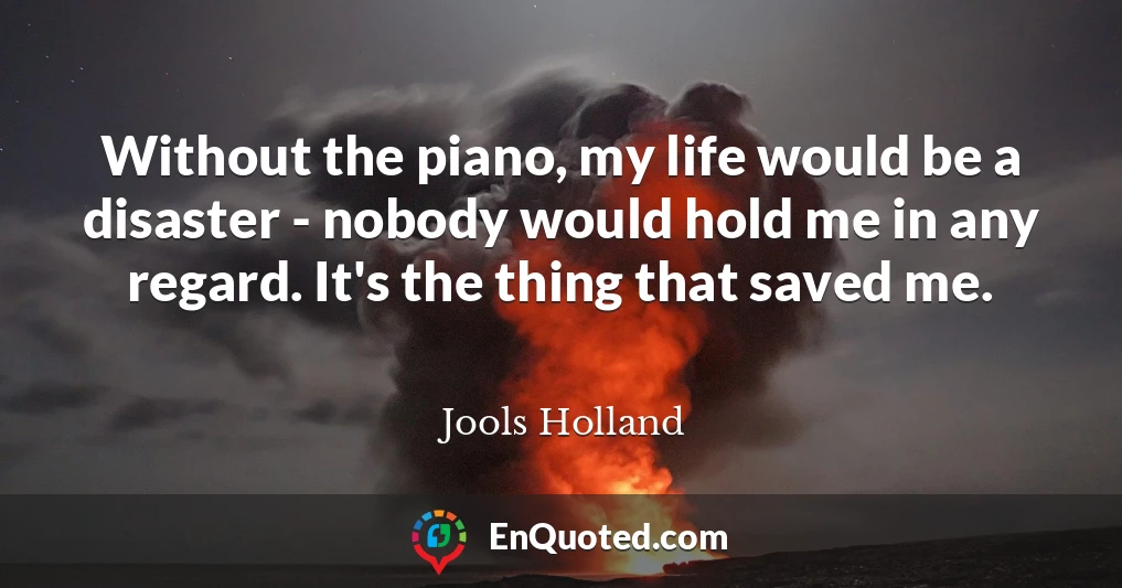 Without the piano, my life would be a disaster - nobody would hold me in any regard. It's the thing that saved me.