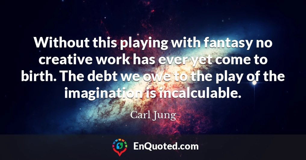 Without this playing with fantasy no creative work has ever yet come to birth. The debt we owe to the play of the imagination is incalculable.