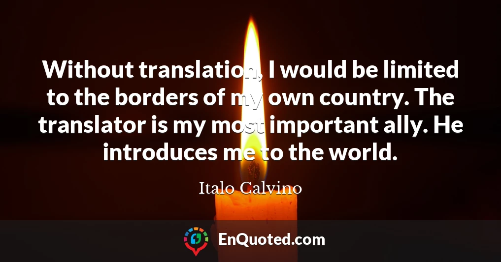 Without translation, I would be limited to the borders of my own country. The translator is my most important ally. He introduces me to the world.