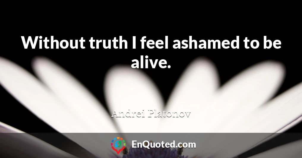 Without truth I feel ashamed to be alive.