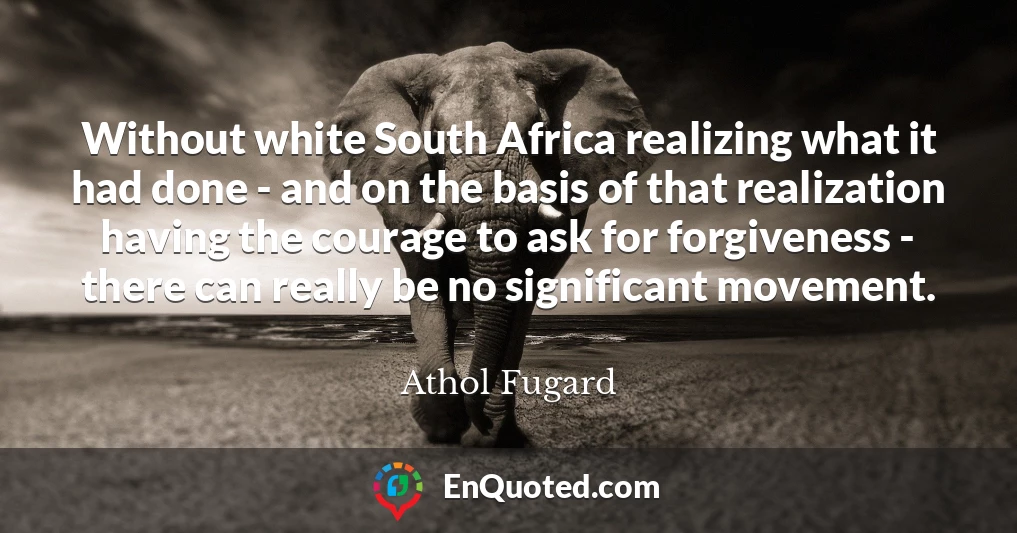 Without white South Africa realizing what it had done - and on the basis of that realization having the courage to ask for forgiveness - there can really be no significant movement.