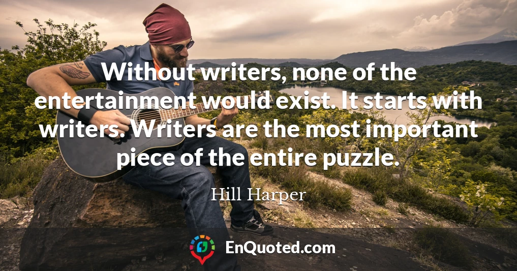 Without writers, none of the entertainment would exist. It starts with writers. Writers are the most important piece of the entire puzzle.