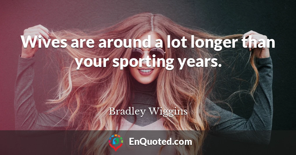 Wives are around a lot longer than your sporting years.