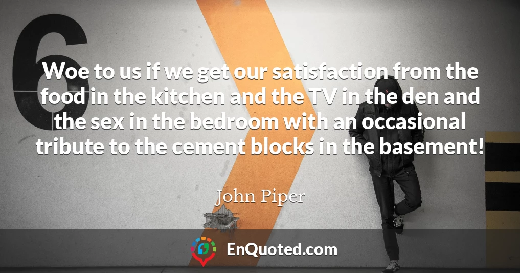 Woe to us if we get our satisfaction from the food in the kitchen and the TV in the den and the sex in the bedroom with an occasional tribute to the cement blocks in the basement!