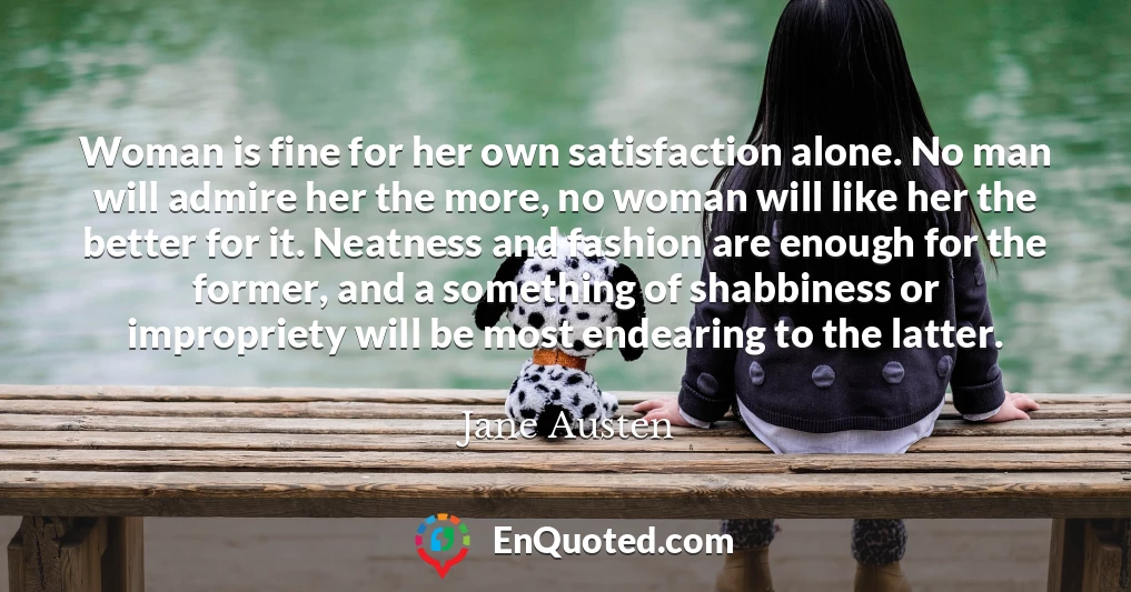 Woman is fine for her own satisfaction alone. No man will admire her the more, no woman will like her the better for it. Neatness and fashion are enough for the former, and a something of shabbiness or impropriety will be most endearing to the latter.