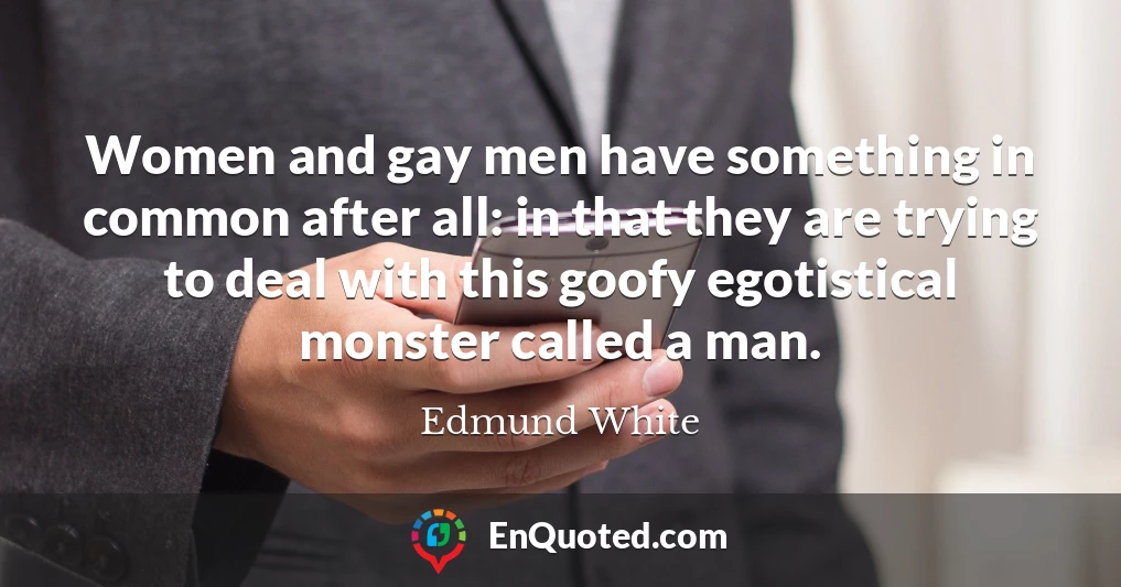 Women and gay men have something in common after all: in that they are trying to deal with this goofy egotistical monster called a man.