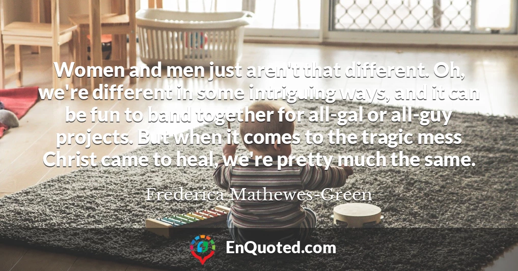 Women and men just aren't that different. Oh, we're different in some intriguing ways, and it can be fun to band together for all-gal or all-guy projects. But when it comes to the tragic mess Christ came to heal, we're pretty much the same.