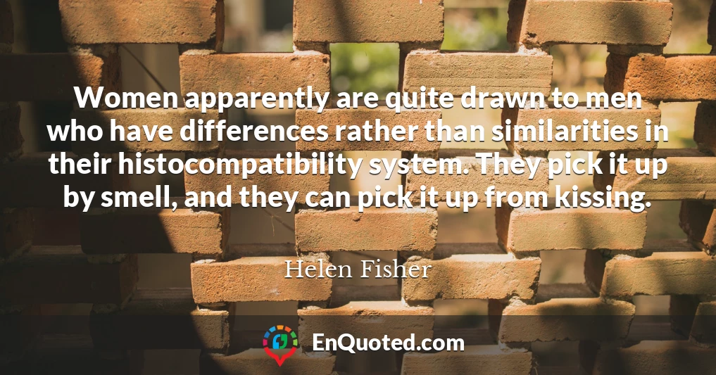 Women apparently are quite drawn to men who have differences rather than similarities in their histocompatibility system. They pick it up by smell, and they can pick it up from kissing.