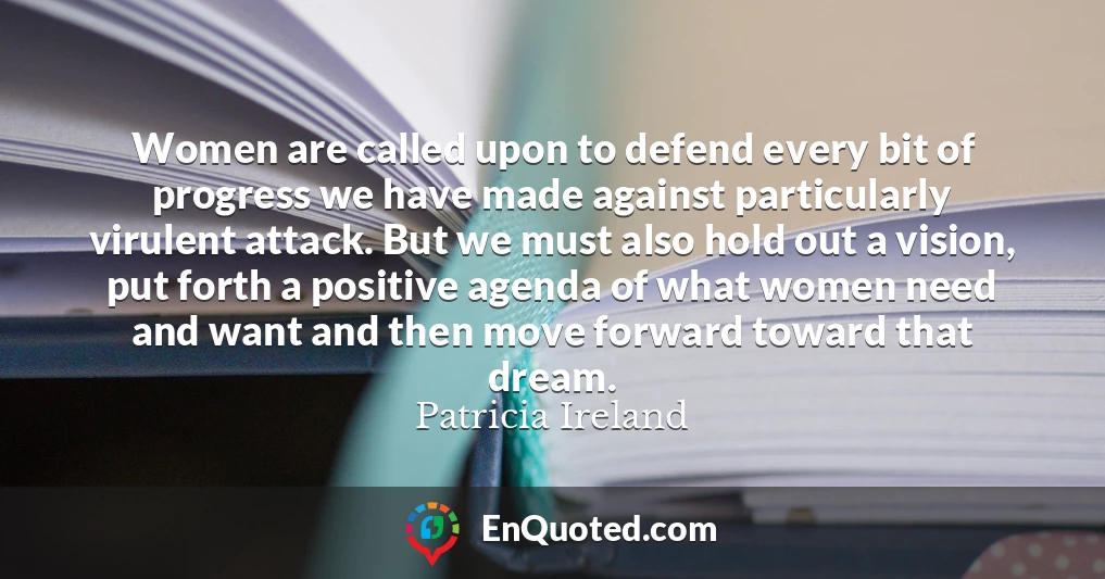 Women are called upon to defend every bit of progress we have made against particularly virulent attack. But we must also hold out a vision, put forth a positive agenda of what women need and want and then move forward toward that dream.